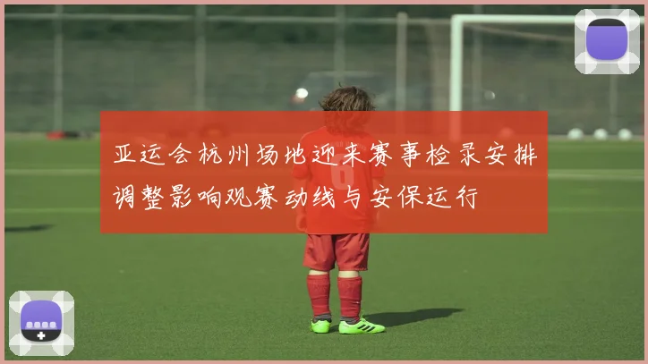亚运会杭州场地迎来赛事检录安排调整影响观赛动线与安保运行