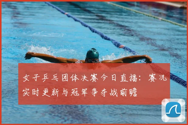 女子乒乓团体决赛今日直播：赛况实时更新与冠军争夺战前瞻