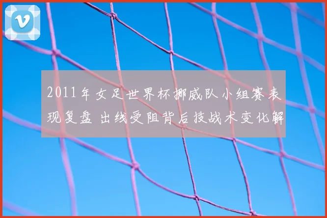 2011年女足世界杯挪威队小组赛表现复盘 出线受阻背后技战术变化解析