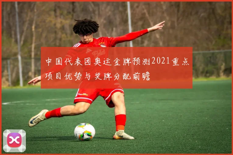中国代表团奥运金牌预测2021重点项目优势与奖牌分配前瞻