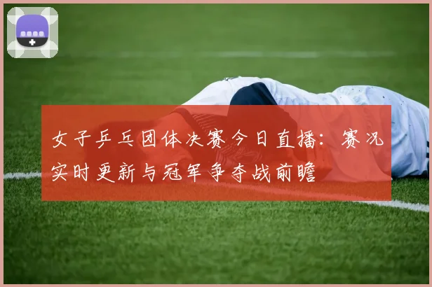 女子乒乓团体决赛今日直播：赛况实时更新与冠军争夺战前瞻