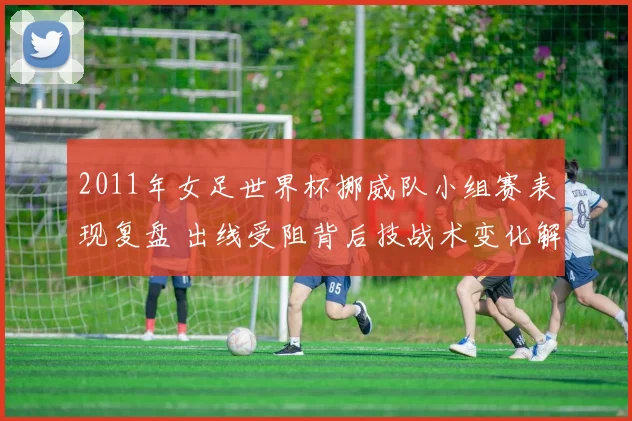 2011年女足世界杯挪威队小组赛表现复盘 出线受阻背后技战术变化解析