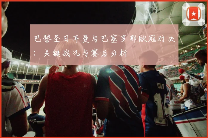 巴黎圣日耳曼与巴塞罗那欧冠对决：关键战况与赛后分析