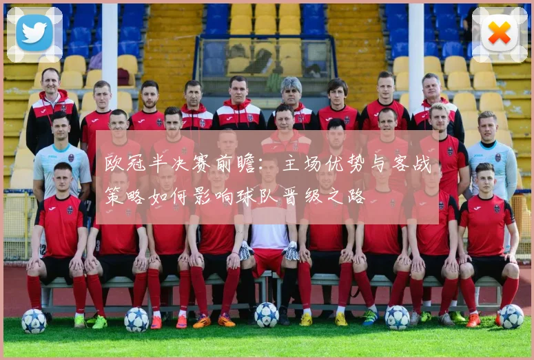 欧冠半决赛前瞻:主场优势与客战策略如何影响球队晋级之路