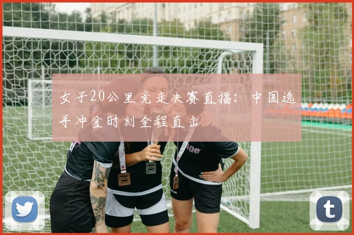 女子20公里竞走决赛直播：中国选手冲金时刻全程直击